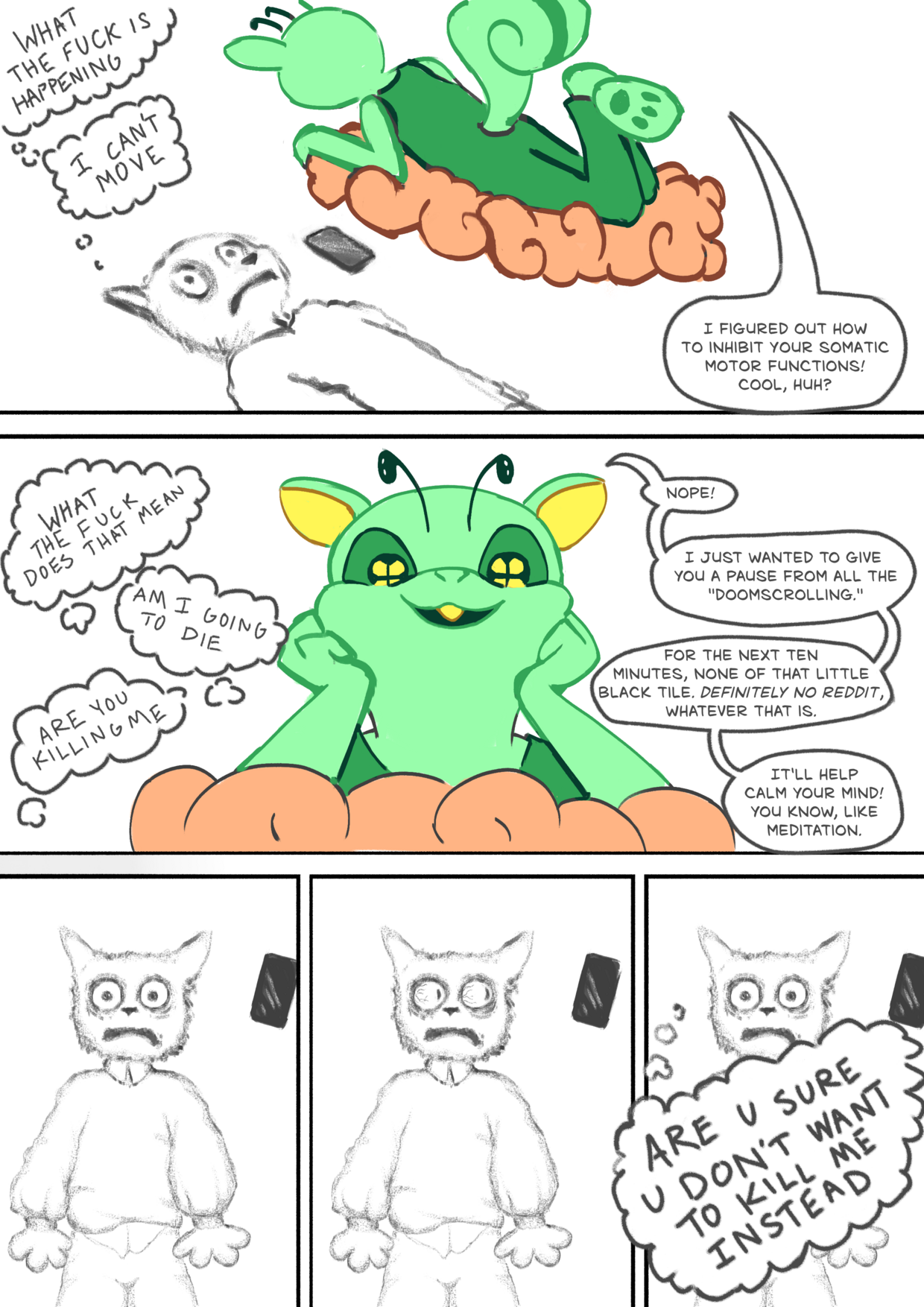 Comic with five panels.
Panel 1: A white cat lays on the floor, a terrified expression on his face. A green alien squirrel floats above him on an orange cloud, looking down at him.
- White cat: What the fuck is happening
- White cat: I can't move
- Alien squirrel: I figured out to inhibit your somatic motor functions! Cool, huh?
Panel 2: Closeup on alien squirrel's cute happy face.
- WC: what the fuck does that mean
- WC: am I going to die
- WC: are you killing me
- AS: Nope! I just wanted to give you a break from all the "doomscrolling." For the next ten minutes, none of that little black tile. Definitely no Reddit, whatever that is. It'll help clear your mind! You know, like mediation.
Panel 3: WC looks up at AS in horror.
Panel 4: He looks towards his phone, eyes bulging with desperate panic.
Panel 5:
- WC: ARE U SURE U DON'T WANT TO KILL ME INSTEAD